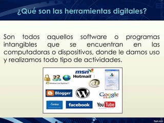 ¿Qué son las herramientas digitales?
Son todos aquellos software o programas
intangibles que se encuentran en las
computadoras o dispositivos, donde le damos uso
y realizamos todo tipo de actividades.
 