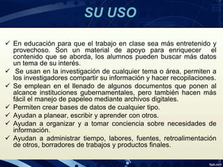 SU USO
 En educación para que el trabajo en clase sea más entretenido y
provechoso. Son un material de apoyo para enriquecer el
contenido que se aborda, los alumnos pueden buscar más datos
un tema de su interés.
 Se usan en la investigación de cualquier tema o área, permiten a
los investigadores compartir su información y hacer recopilaciones.
 Se emplean en el llenado de algunos documentos que ponen al
alcance instituciones gubernamentales, pero también hacen más
fácil el manejo de papeleo mediante archivos digitales.
 Permiten crear bases de datos de cualquier tipo.
 Ayudan a planear, escribir y aprender con otros.
 Ayudan a organizar y a tomar conciencia sobre necesidades de
información.
 Ayudan a administrar tiempo, labores, fuentes, retroalimentación
de otros, borradores de trabajos y productos finales.
 
