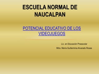 Lic. en Educación Preescolar
Mtra. María Guillermina Alvarado Rosas
POTENCIAL EDUCATIVO DE LOS
VIDEOJUEGOS
ESCUELA NORMAL DE
NAUCALPAN
 