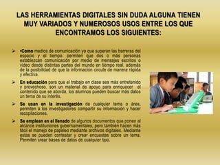  •Como medios de comunicación ya que superan las barreras del
espacio y el tiempo. permiten que dos o más personas
establezcan comunicación por medio de mensajes escritos o
video desde distintas partes del mundo en tiempo real. además
de la posibilidad de que la información circule de manera rápida
y efectiva.
 En educación para que el trabajo en clase sea más entretenido
y provechoso. son un material de apoyo para enriquecer el
contenido que se aborda, los alumnos pueden buscar más datos
un tema de su interés.
 Se usan en la investigación de cualquier tema o área,
permiten a los investigadores compartir su información y hacer
recopilaciones.
 Se emplean en el llenado de algunos documentos que ponen al
alcance instituciones gubernamentales, pero también hacen más
fácil el manejo de papeleo mediante archivos digitales. Mediante
estas se pueden contestar y crear encuestas sobre un tema.
Permiten crear bases de datos de cualquier tipo.
LAS HERRAMIENTAS DIGITALES SIN DUDA ALGUNA TIENEN
MUY VARIADOS Y NUMEROSOS USOS ENTRE LOS QUE
ENCONTRAMOS LOS SIGUIENTES:
 