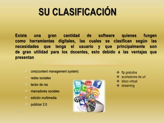  cms(content management system)
 redes sociales
 lector de rss
 marcadores sociales
 edición multimedia
 publicar 2.0
2.
Existe una gran cantidad de software quienes fungen
como herramientas digitales, las cuales se clasifican según las
necesidades que tenga el usuario y que principalmente son
de gran utilidad para los docentes, esto debido a las ventajas que
presentan
SU CLASIFICACIÓN
 ftp gratuitos
 acortadores de url
 disco virtual
 streaming
 