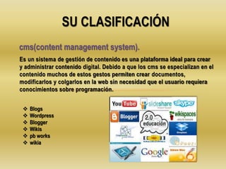 Es un sistema de gestión de contenido es una plataforma ideal para crear
y administrar contenido digital. Debido a que los cms se especializan en el
contenido muchos de estos gestos permiten crear documentos,
modificarlos y colgarlos en la web sin necesidad que el usuario requiera
conocimientos sobre programación.
SU CLASIFICACIÓN
cms(content management system).
 Blogs
 Wordpress
 Blogger
 Wikis
 pb works
 wikia
 