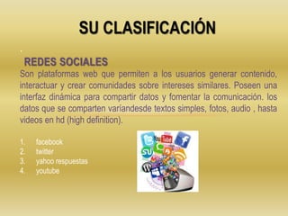 SU CLASIFICACIÓN
.
Son plataformas web que permiten a los usuarios generar contenido,
interactuar y crear comunidades sobre intereses similares. Poseen una
interfaz dinámica para compartir datos y fomentar la comunicación. los
datos que se comparten varíandesde textos simples, fotos, audio , hasta
videos en hd (high definition).
1. facebook
2. twitter
3. yahoo respuestas
4. youtube
REDES SOCIALES
 