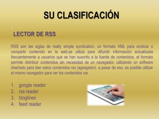 SU CLASIFICACIÓN
.
.
RSS son las siglas de really simple syndication, un formato XML para sindicar o
compartir contenido en la web.se utiliza para difundir información actualizada
frecuentemente a usuarios que se han suscrito a la fuente de contenidos. el formato
permite distribuir contenidos sin necesidad de un navegador, utilizando un software
diseñado para leer estos contenidos rss (agregador). a pesar de eso, es posible utilizar
el mismo navegador para ver los contenidos rss.
1. google reader
2. rss reader
3. bloglines
4. feed reader
LECTOR DE RSS
 