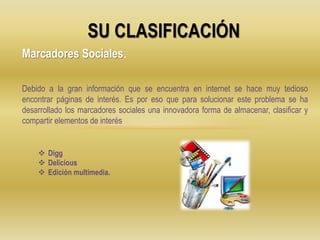 SU CLASIFICACIÓN
Marcadores Sociales.
Debido a la gran información que se encuentra en internet se hace muy tedioso
encontrar páginas de interés. Es por eso que para solucionar este problema se ha
desarrollado los marcadores sociales una innovadora forma de almacenar, clasificar y
compartir elementos de interés
 Digg
 Delicious
 Edición multimedia.
 