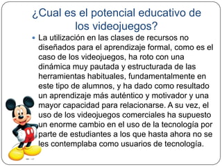 ¿Cual es el potencial educativo de
        los videojuegos?
 La utilización en las clases de recursos no
 diseñados para el aprendizaje formal, como es el
 caso de los videojuegos, ha roto con una
 dinámica muy pautada y estructurada de las
 herramientas habituales, fundamentalmente en
 este tipo de alumnos, y ha dado como resultado
 un aprendizaje más auténtico y motivador y una
 mayor capacidad para relacionarse. A su vez, el
 uso de los videojuegos comerciales ha supuesto
 un enorme cambio en el uso de la tecnología por
 parte de estudiantes a los que hasta ahora no se
 les contemplaba como usuarios de tecnología.
 