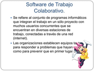 Software de Trabajo
             Colaborativo.
 Se refiere al conjunto de programas informáticos
  que integran el trabajo en un sólo proyecto con
  muchos usuarios concurrentes que se
  encuentran en diversas estaciones de
  trabajo, conectadas a través de una red
  (internet).
 Las organizaciones establecen equipos tanto
  para responder a problemas que hayan ocurrido
  como para prevenir que en primer lugar ocurran.
 