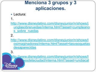 Menciona 3 grupos y 3
            aplicaciones.
 Lectura:
1.
http://www.disneylatino.com/disneyjunior/n/shows/j
  unglasobreruedas/interna.html?asset=cumpleano
  s_sobre_ruedas
2.
http://www.disneylatino.com/disneyjunior/n/shows/l
  osimaginadores/interna.html?asset=lasveoquetas
  desaparecidas
3.
http://www.disneylatino.com/disneyjunior/n/shows/l
  osheroesdelaciudad/interna.html?asset=undiacal
  uroso
 