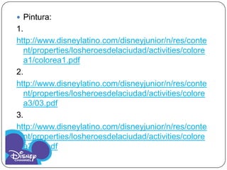  Pintura:
1.
http://www.disneylatino.com/disneyjunior/n/res/conte
  nt/properties/losheroesdelaciudad/activities/colore
  a1/colorea1.pdf
2.
http://www.disneylatino.com/disneyjunior/n/res/conte
  nt/properties/losheroesdelaciudad/activities/colore
  a3/03.pdf
3.
http://www.disneylatino.com/disneyjunior/n/res/conte
  nt/properties/losheroesdelaciudad/activities/colore
  a3/03.pdf
 