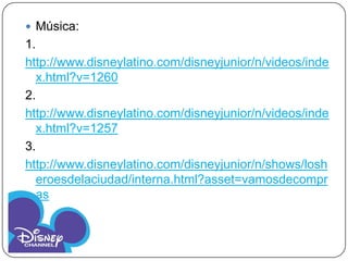  Música:
1.
http://www.disneylatino.com/disneyjunior/n/videos/inde
  x.html?v=1260
2.
http://www.disneylatino.com/disneyjunior/n/videos/inde
  x.html?v=1257
3.
http://www.disneylatino.com/disneyjunior/n/shows/losh
  eroesdelaciudad/interna.html?asset=vamosdecompr
  as
 