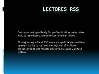 LECTORES RSS
Sus siglas en ingles Really Simple Syndication, un formato
XML para sindicar o compartir contenido en la web
El programa que lea el RSS será encargado de darle estilo o
apariencia a los datos que se incluyan en el archivo y
presentarlos de una manera atractiva al usuario y de fácil
lectura.
 
