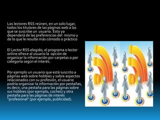 Los lectores RSS reúnen, en un solo lugar,
todos los titulares de las páginas web a las
que se suscribe un usuario. Esto ya
dependerá de las preferencias del mismo y
de lo que le resulte más cómodo o práctico
El Lector RSS elegido, el programa o lector
online ofrece al usuario la opción de
organizar la información por carpetas o por
categoría según el interés.
Por ejemplo un usuario que está suscrito a
páginas web sobre hobbies y sobre aspectos
relacionados con su profesión, el usuario
podría organizar la información por pestañas,
es decir, una pestaña para las páginas sobre
sus hobbies (por ejemplo, coches) y otra
pestaña para las páginas de interés
“profesional” (por ejemplo, publicidad).
 