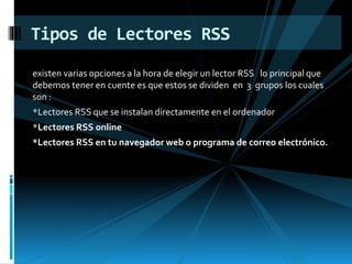 existen varias opciones a la hora de elegir un lector RSS lo principal que
debemos tener en cuente es que estos se dividen en 3 grupos los cuales
son :
*Lectores RSS que se instalan directamente en el ordenador
*Lectores RSS online
*Lectores RSS en tu navegador web o programa de correo electrónico.
Tipos de Lectores RSS
 