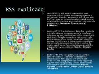 RSS explicado
 Lectores RSS que se instalan directamente en el
ordenador: cuando se tiene abierto este programa, el
programa accede cada cierto tiempo a las páginas web
suscritas para traer las actualizaciones directamente al
ordenador de la persona . Algunos de los programas más
populares son: Feedreader, Newsmonster y
RSSReader.
 Lectores RSS online: Los lectores Rss online cumplen la
misma función que los programas que se instalan en el
ordenador, aunque en este se hace todo a través de una
página web. Para ello, uno se tiene que acceder en la
página web que ofrece ese servicio y crear un perfil. A
partir de ese momento, se puede acceder en cualquier
momento al lector web introduciendo el nombre de
usuario y contraseña. Algunos de los programas online
más populares y conocidos son: Netvibes ó Google
Reader.
 Lectores RSS en tu navegador web o programa de
correo electrónico.También se puede recibir las
actualizaciones de las páginas web a través del
navegador web o del programa de correo electrónico.
Algunos de los navegadores y clientes de correo más
conocidos que permiten hacer esto son: Internet
Explorer, Mozilla Firefox, Outlook Express o Mozilla
Thunderbird.
 