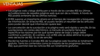 VENTAJAS
• Las páginas web y blogs distribuyen a través de los canales RSS las últimas
actualizaciones de aquellas páginas web que son de su interés. A través de
RSS podrás enterarte de las últimas noticias;
• El RSS supone un importante ahorro en el tiempo de navegación y búsqueda
de información. En el lector RSS, el usuario tendrá un resumen de los artículos
para poder decidir qué información quiere leer;
• La cancelación de la suscripción a la página web será rápida y sencilla. En las
suscripciones vía correo electrónico, a menudo el suscriptor tiene que
especificar las razones por las qué quiere darse de baja y luego debe
confirmar su petición. En cambio, con el RSS sólo se debe eliminar la página
web del lector de RSS. Es así de sencillo;
• Recibir las fuentes o Canales RSS de tus páginas web favoritas es totalmente
gratuito. Tanto los contenidos como la mayoría de los programas (lectores
RSS) que permiten leer las noticias RSS son totalmente gratuitos;
 