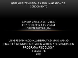 HERRAMIENTAS DIGITALES PARA LA GESTION DEL
CONOCIMIENTO
SANDRA MARCELA ORTIZ DIAZ
IDENTIFICACION 1.067.715.354
GRUPO: 200610A _224
UNIVERSIDAD NACIONAL ABIERTA Y A DISTANCIA UNAD
ESCUELA CIENCIAS SOCIALES, ARTES Y HUMANIDADES
PROGRAMA PSICOLOGIA
II SEMESTRE
2015
 