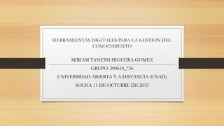 HERRAMIENTAS DIGITALES PARA LA GESTION DEL
CONOCIMIENTO
MIRIAM YANETH HIGUERA GOMEZ
GRUPO: 200610_736
UNIVERSIDAD ABIERTA Y A DISTANCIA (UNAD)
SOCHA 11 DE OCTUBRE DE 2015
 