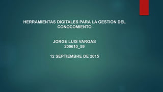 HERRAMIENTAS DIGITALES PARA LA GESTION DEL
CONOCOMIENTO
JORGE LUIS VARGAS
200610_59
12 SEPTIEMBRE DE 2015
 