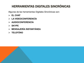 HERRAMIENTAS DIGITALES SINCRÓNICAS
Algunas de las herramientas Digitales Sincrónicas son:
 EL CHAT
 LA VIDEOCONFERENCÍA
 AUDIOCONFERENCÍA
 SKYPE
 MENSAJERÍA INSTANTÁNEA
 TELEFÓNO
 