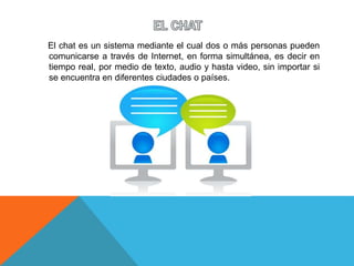 El chat es un sistema mediante el cual dos o más personas pueden
comunicarse a través de Internet, en forma simultánea, es decir en
tiempo real, por medio de texto, audio y hasta video, sin importar si
se encuentra en diferentes ciudades o países.
 