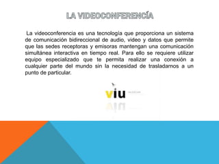 La videoconferencia es una tecnología que proporciona un sistema
de comunicación bidireccional de audio, video y datos que permite
que las sedes receptoras y emisoras mantengan una comunicación
simultánea interactiva en tiempo real. Para ello se requiere utilizar
equipo especializado que te permita realizar una conexión a
cualquier parte del mundo sin la necesidad de trasladarnos a un
punto de particular.
 