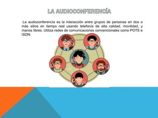 La audioconferencía es la interacción entre grupos de personas en dos o
más sitios en tiempo real usando telefonía de alta calidad, movilidad, y
manos libres. Utiliza redes de comunicaciones convencionales como POTS e
ISDN.
 