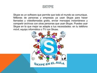 Skype es un software que permite que todo el mundo se comunique.
Millones de personas y empresas ya usan Skype para hacer
llamadas y videollamadas gratis, enviar mensajes instantáneos y
compartir archivos con otras personas que usan Skype. Puedes usar
Skype en lo que mejor se adapte a tus necesidades: en tu teléfono
móvil, equipo informático o TV con Skype.
 