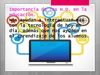 Importancia de las H.D. en la
educación.
Nos ayudan a interactuar más
con la tecnología de hoy en
día, además que nos ayudan en
el aprendizaje de los alumnos.
 