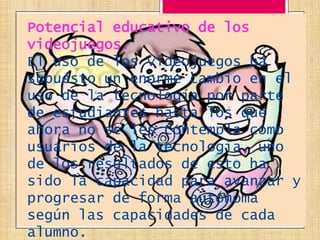 Potencial educativo de los
videojuegos.
El uso de los videojuegos ha
supuesto un enorme cambio en el
uso de la tecnología por parte
de estudiantes hasta los que
ahora no se les contempla como
usuarios de la tecnología, uno
de los resultados de esto ha
sido la capacidad para avanzar y
progresar de forma autónoma
según las capacidades de cada
alumno.
 