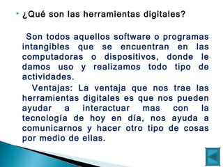  ¿Qué son las herramientas digitales?
Son todos aquellos software o programas
intangibles que se encuentran en las
computadoras o dispositivos, donde le
damos uso y realizamos todo tipo de
actividades.
Ventajas: La ventaja que nos trae las
herramientas digitales es que nos pueden
ayudar a interactuar mas con la
tecnología de hoy en día, nos ayuda a
comunicarnos y hacer otro tipo de cosas
por medio de ellas.
 