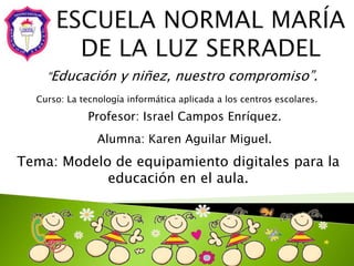 “Educación y niñez, nuestro compromiso”.
Curso: La tecnología informática aplicada a los centros escolares.
Alumna: Karen Aguilar Miguel.
Profesor: Israel Campos Enríquez.
Tema: Modelo de equipamiento digitales para la
educación en el aula.