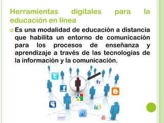 Herramientas digitales para la
educación en línea
 Es una modalidad de educación a distancia
que habilita un entorno de comunicación
para los procesos de enseñanza y
aprendizaje a través de las tecnologías de
la información y la comunicación.
 