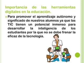 Importancia de las herramientas
digitales en la educación.
 Para promover el aprendizaje autónomo y
significado de nuestros alumnos ya que las
TIC tienen un potencial inmenso para
desarrollar la inteligencia de los
estudiantes por la que no se debe frenar la
eficaz de la tecnología.
 