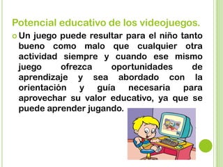 Potencial educativo de los videojuegos.
 Un juego puede resultar para el niño tanto
bueno como malo que cualquier otra
actividad siempre y cuando ese mismo
juego ofrezca oportunidades de
aprendizaje y sea abordado con la
orientación y guía necesaria para
aprovechar su valor educativo, ya que se
puede aprender jugando.
 