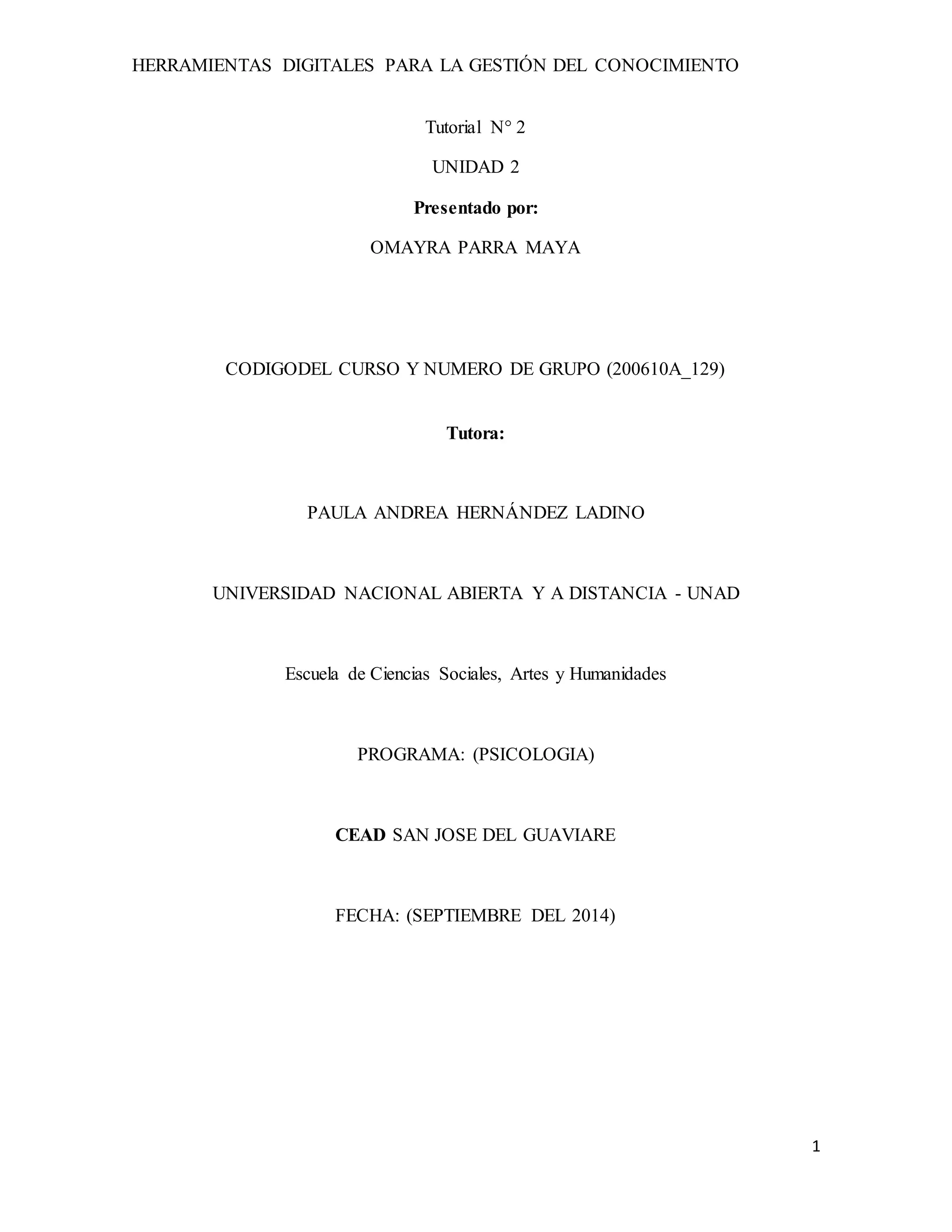 HERRAMIENTAS DIGITALES PARA LA GESTIÓN DEL CONOCIMIENTO 
1 
Tutorial N° 2 
UNIDAD 2 
Presentado por: 
OMAYRA PARRA MAYA 
CODIGODEL CURSO Y NUMERO DE GRUPO (200610A_129) 
Tutora: 
PAULA ANDREA HERNÁNDEZ LADINO 
UNIVERSIDAD NACIONAL ABIERTA Y A DISTANCIA - UNAD 
Escuela de Ciencias Sociales, Artes y Humanidades 
PROGRAMA: (PSICOLOGIA) 
CEAD SAN JOSE DEL GUAVIARE 
FECHA: (SEPTIEMBRE DEL 2014) 
 