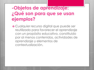 -Objetos de aprendizaje:
¿Qué son para que se usan
ejemplos?
 Cualquier recurso digital que puede ser
reutilizado para favorecer el aprendizaje
con un propósito educativo, constituido
por al menos contenidos, actividades de
aprendizaje y elementos de
contextualización.
 