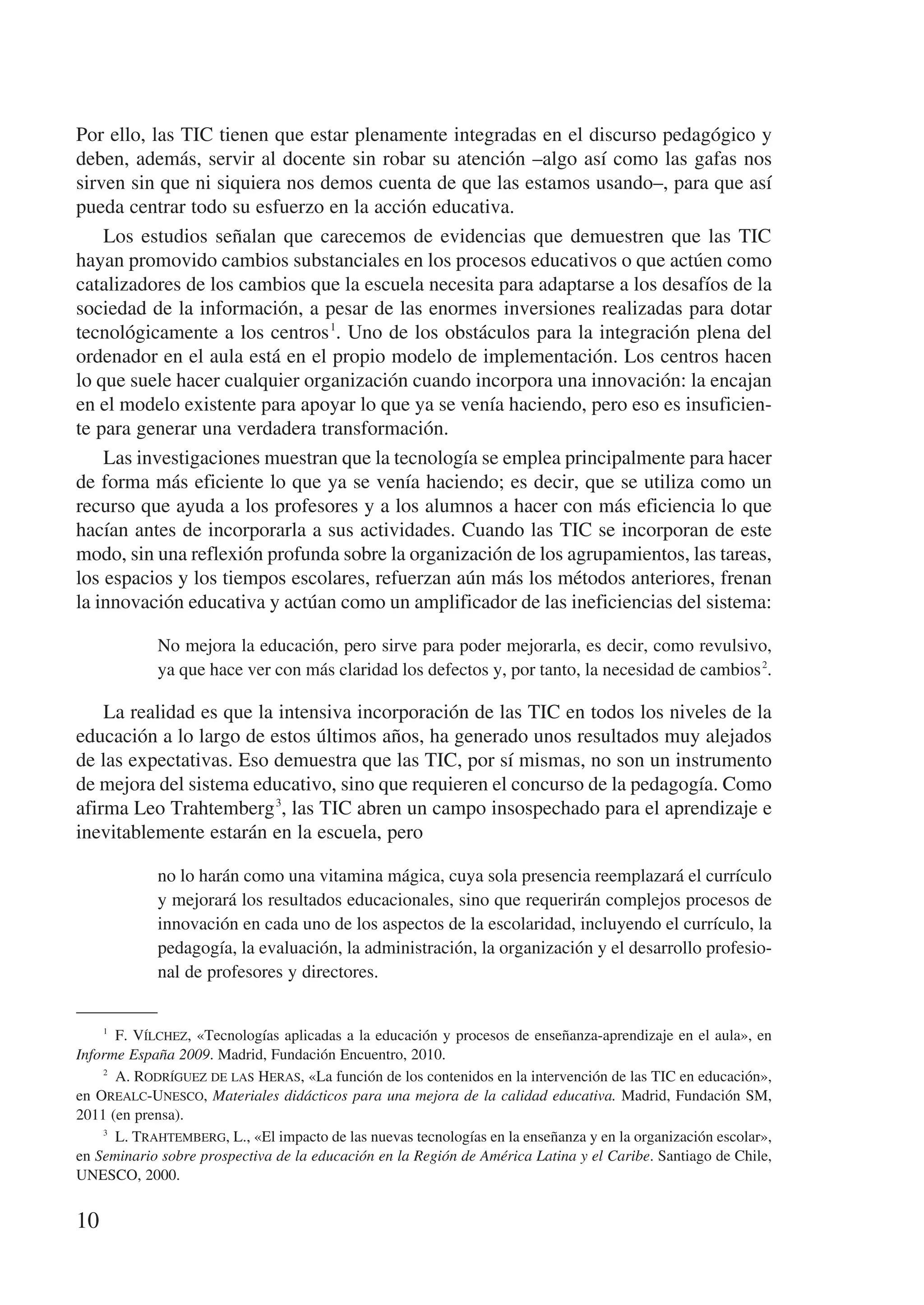 Por ello, las TIC tienen que estar plenamente integradas en el discurso pedagógico y
deben, además, servir al docente sin robar su atención –algo así como las gafas nos
sirven sin que ni siquiera nos demos cuenta de que las estamos usando–, para que así
pueda centrar todo su esfuerzo en la acción educativa.
    Los estudios señalan que carecemos de evidencias que demuestren que las TIC
hayan promovido cambios substanciales en los procesos educativos o que actúen como
catalizadores de los cambios que la escuela necesita para adaptarse a los desafíos de la
sociedad de la información, a pesar de las enormes inversiones realizadas para dotar
tecnológicamente a los centros 1. Uno de los obstáculos para la integración plena del
ordenador en el aula está en el propio modelo de implementación. Los centros hacen
lo que suele hacer cualquier organización cuando incorpora una innovación: la encajan
en el modelo existente para apoyar lo que ya se venía haciendo, pero eso es insuficien-
te para generar una verdadera transformación.
    Las investigaciones muestran que la tecnología se emplea principalmente para hacer
de forma más eficiente lo que ya se venía haciendo; es decir, que se utiliza como un
recurso que ayuda a los profesores y a los alumnos a hacer con más eficiencia lo que
hacían antes de incorporarla a sus actividades. Cuando las TIC se incorporan de este
modo, sin una reflexión profunda sobre la organización de los agrupamientos, las tareas,
los espacios y los tiempos escolares, refuerzan aún más los métodos anteriores, frenan
la innovación educativa y actúan como un amplificador de las ineficiencias del sistema:

             No mejora la educación, pero sirve para poder mejorarla, es decir, como revulsivo,
             ya que hace ver con más claridad los defectos y, por tanto, la necesidad de cambios 2.

    La realidad es que la intensiva incorporación de las TIC en todos los niveles de la
educación a lo largo de estos últimos años, ha generado unos resultados muy alejados
de las expectativas. Eso demuestra que las TIC, por sí mismas, no son un instrumento
de mejora del sistema educativo, sino que requieren el concurso de la pedagogía. Como
afirma Leo Trahtemberg 3, las TIC abren un campo insospechado para el aprendizaje e
inevitablemente estarán en la escuela, pero

             no lo harán como una vitamina mágica, cuya sola presencia reemplazará el currículo
             y mejorará los resultados educacionales, sino que requerirán complejos procesos de
             innovación en cada uno de los aspectos de la escolaridad, incluyendo el currículo, la
             pedagogía, la evaluación, la administración, la organización y el desarrollo profesio-
             nal de profesores y directores.


     1
        F. Vílchez, «Tecnologías aplicadas a la educación y procesos de enseñanza-aprendizaje en el aula», en
Informe España 2009. Madrid, Fundación Encuentro, 2010.
    2
        A. Rodríguez de las Heras, «La función de los contenidos en la intervención de las TIC en educación»,
en Orealc-Unesco, Materiales didácticos para una mejora de la calidad educativa. Madrid, Fundación SM,
2011 (en prensa).
    3
        L. Trahtemberg, L., «El impacto de las nuevas tecnologías en la enseñanza y en la organización escolar»,
en Seminario sobre prospectiva de la educación en la Región de América Latina y el Caribe. Santiago de Chile,
UNESCO, 2000.


10
 