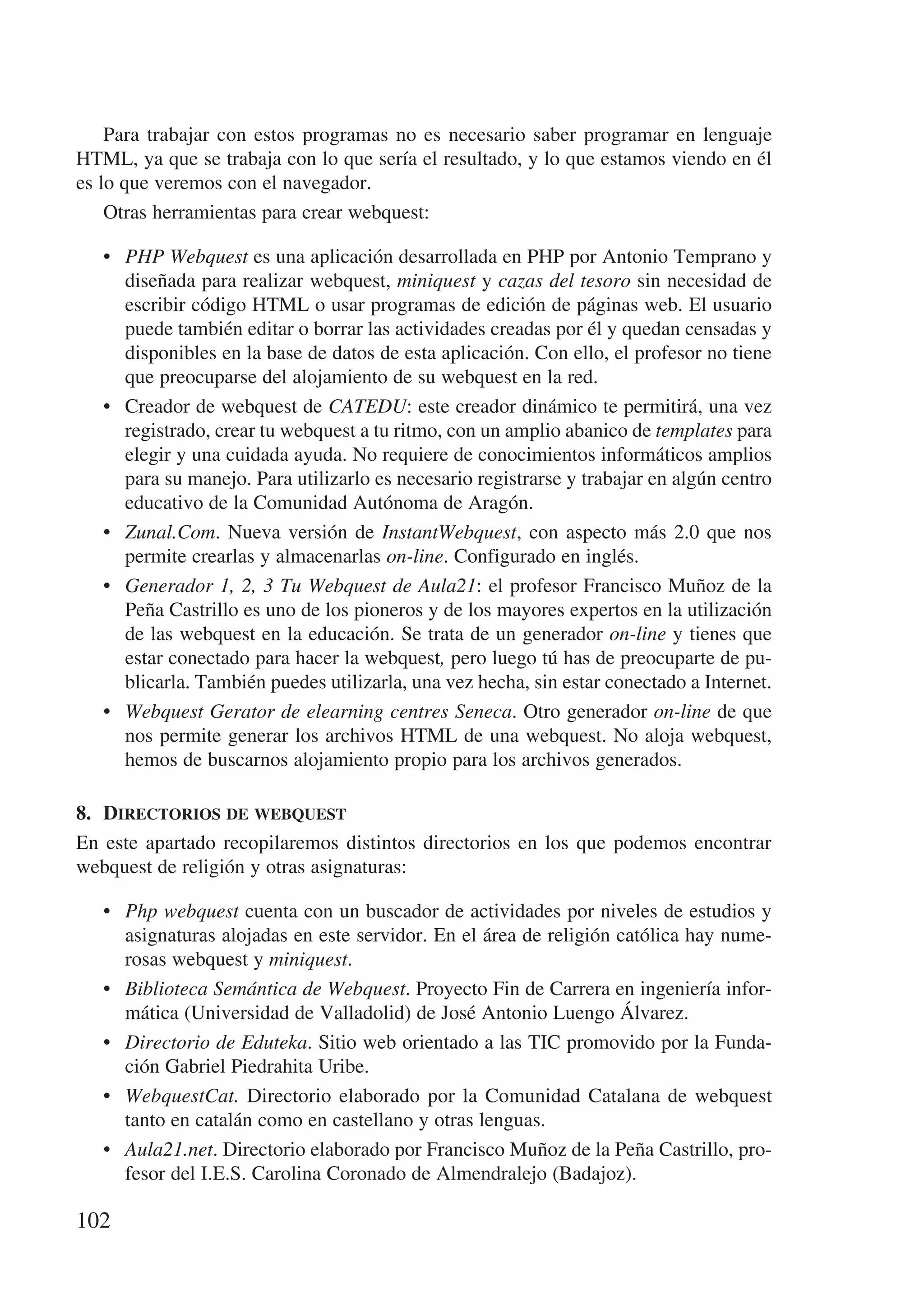 Para trabajar con estos programas no es necesario saber programar en lenguaje
HTML, ya que se trabaja con lo que sería el resultado, y lo que estamos viendo en él
es lo que veremos con el navegador.
    Otras herramientas para crear webquest:

   •	 PHP Webquest es una aplicación desarrollada en PHP por Antonio Temprano y
      diseñada para realizar webquest, miniquest y cazas del tesoro sin necesidad de
      escribir código HTML o usar programas de edición de páginas web. El usuario
      puede también editar o borrar las actividades creadas por él y quedan censadas y
      disponibles en la base de datos de esta aplicación. Con ello, el profesor no tiene
      que preocuparse del alojamiento de su webquest en la red.
   •	 Creador de webquest de CATEDU: este creador dinámico te permitirá, una vez
      registrado, crear tu webquest a tu ritmo, con un amplio abanico de templates para
      elegir y una cuidada ayuda. No requiere de conocimientos informáticos amplios
      para su manejo. Para utilizarlo es necesario registrarse y trabajar en algún centro
      educativo de la Comunidad Autónoma de Aragón.
   •	 Zunal.Com. Nueva versión de InstantWebquest, con aspecto más 2.0 que nos
      permite crearlas y almacenarlas on-line. Configurado en inglés.
   •	 Generador 1, 2, 3 Tu Webquest de Aula21: el profesor Francisco Muñoz de la
      Peña Castrillo es uno de los pioneros y de los mayores expertos en la utilización
      de las webquest en la educación. Se trata de un generador on-line y tienes que
      estar conectado para hacer la webquest, pero luego tú has de preocuparte de pu-
      blicarla. También puedes utilizarla, una vez hecha, sin estar conectado a Internet.
   •	 Webquest Gerator de elearning centres Seneca. Otro generador on-line de que
      nos permite generar los archivos HTML de una webquest. No aloja webquest,
      hemos de buscarnos alojamiento propio para los archivos generados.

8.	 Directorios de webquest
En este apartado recopilaremos distintos directorios en los que podemos encontrar
webquest de religión y otras asignaturas:

   •	 Php webquest cuenta con un buscador de actividades por niveles de estudios y
      asignaturas alojadas en este servidor. En el área de religión católica hay nume-
      rosas webquest y miniquest.
   •	 Biblioteca Semántica de Webquest. Proyecto Fin de Carrera en ingeniería infor-
      mática (Universidad de Valladolid) de José Antonio Luengo Álvarez.
   •	 Directorio de Eduteka. Sitio web orientado a las TIC promovido por la Funda-
      ción Gabriel Piedrahita Uribe.
   •	 WebquestCat. Directorio elaborado por la Comunidad Catalana de webquest
      tanto en catalán como en castellano y otras lenguas.
   •	 Aula21.net. Directorio elaborado por Francisco Muñoz de la Peña Castrillo, pro-
      fesor del I.E.S. Carolina Coronado de Almendralejo (Badajoz).

102
 