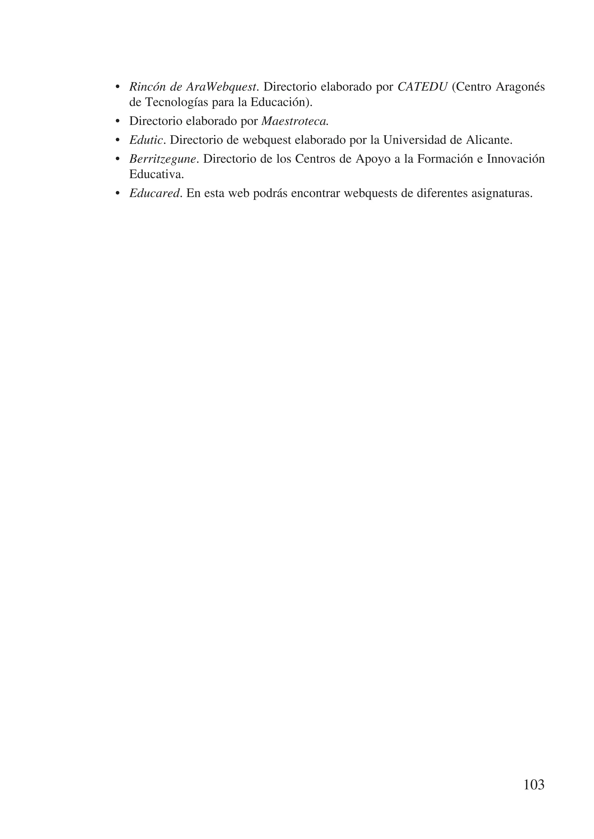 •	 Rincón de AraWebquest. Directorio elaborado por CATEDU (Centro Aragonés
   de Tecnologías para la Educación).
•	 Directorio elaborado por Maestroteca.
•	 Edutic. Directorio de webquest elaborado por la Universidad de Alicante.
•	 Berritzegune. Directorio de los Centros de Apoyo a la Formación e Innovación
   Educativa.
•	 Educared. En esta web podrás encontrar webquests de diferentes asignaturas.




                                                                          103
 