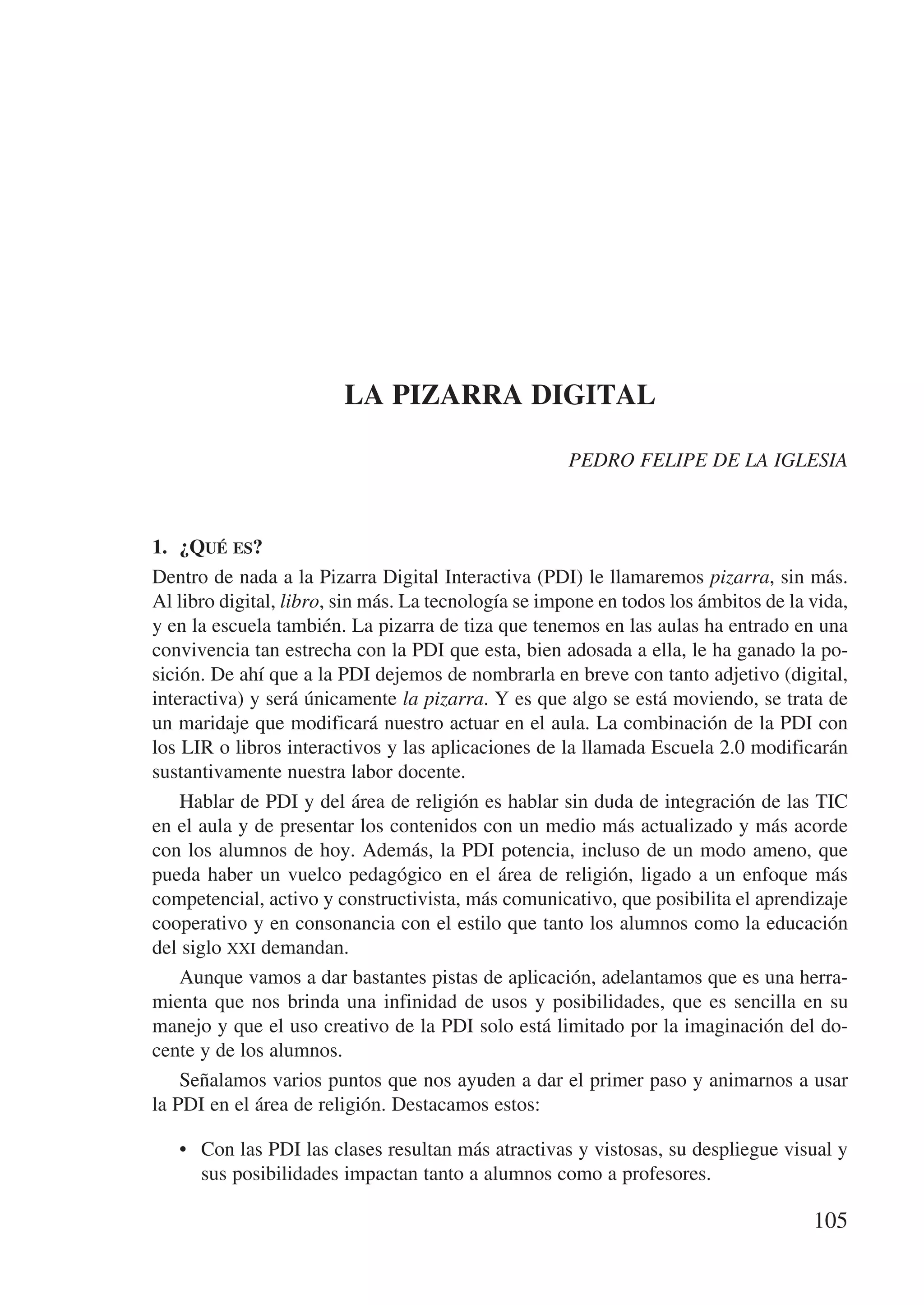 LA PIZARRA DIGITAL

                                                     PEDRO FELIPE DE LA IGLESIA



1.	 ¿Qué es?
Dentro de nada a la Pizarra Digital Interactiva (PDI) le llamaremos pizarra, sin más.
Al libro digital, libro, sin más. La tecnología se impone en todos los ámbitos de la vida,
y en la escuela también. La pizarra de tiza que tenemos en las aulas ha entrado en una
convivencia tan estrecha con la PDI que esta, bien adosada a ella, le ha ganado la po-
sición. De ahí que a la PDI dejemos de nombrarla en breve con tanto adjetivo (digital,
interactiva) y será únicamente la pizarra. Y es que algo se está moviendo, se trata de
un maridaje que modificará nuestro actuar en el aula. La combinación de la PDI con
los LIR o libros interactivos y las aplicaciones de la llamada Escuela 2.0 modificarán
sustantivamente nuestra labor docente.
    Hablar de PDI y del área de religión es hablar sin duda de integración de las TIC
en el aula y de presentar los contenidos con un medio más actualizado y más acorde
con los alumnos de hoy. Además, la PDI potencia, incluso de un modo ameno, que
pueda haber un vuelco pedagógico en el área de religión, ligado a un enfoque más
competencial, activo y constructivista, más comunicativo, que posibilita el aprendizaje
cooperativo y en consonancia con el estilo que tanto los alumnos como la educación
del siglo xxi demandan.
    Aunque vamos a dar bastantes pistas de aplicación, adelantamos que es una herra-
mienta que nos brinda una infinidad de usos y posibilidades, que es sencilla en su
manejo y que el uso creativo de la PDI solo está limitado por la imaginación del do-
cente y de los alumnos.
    Señalamos varios puntos que nos ayuden a dar el primer paso y animarnos a usar
la PDI en el área de religión. Destacamos estos:

   •	 Con las PDI las clases resultan más atractivas y vistosas, su despliegue visual y
      sus posibilidades impactan tanto a alumnos como a profesores.

                                                                                     105
 
