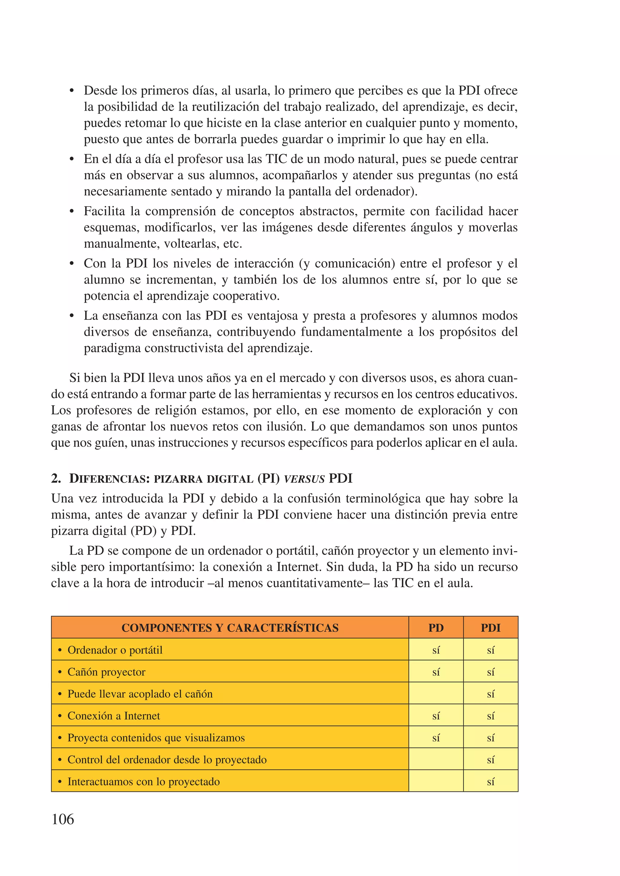 •	 Desde los primeros días, al usarla, lo primero que percibes es que la PDI ofrece
      la posibilidad de la reutilización del trabajo realizado, del aprendizaje, es decir,
      puedes retomar lo que hiciste en la clase anterior en cualquier punto y momento,
      puesto que antes de borrarla puedes guardar o imprimir lo que hay en ella.
   •	 En el día a día el profesor usa las TIC de un modo natural, pues se puede centrar
      más en observar a sus alumnos, acompañarlos y atender sus preguntas (no está
      necesariamente sentado y mirando la pantalla del ordenador).
   •	 Facilita la comprensión de conceptos abstractos, permite con facilidad hacer
      esquemas, modificarlos, ver las imágenes desde diferentes ángulos y moverlas
      manualmente, voltearlas, etc.
   •	 Con la PDI los niveles de interacción (y comunicación) entre el profesor y el
      alumno se incrementan, y también los de los alumnos entre sí, por lo que se
      potencia el aprendizaje cooperativo.
   •	 La enseñanza con las PDI es ventajosa y presta a profesores y alumnos modos
      diversos de enseñanza, contribuyendo fundamentalmente a los propósitos del
      paradigma constructivista del aprendizaje.

   Si bien la PDI lleva unos años ya en el mercado y con diversos usos, es ahora cuan-
do está entrando a formar parte de las herramientas y recursos en los centros educativos.
Los profesores de religión estamos, por ello, en ese momento de exploración y con
ganas de afrontar los nuevos retos con ilusión. Lo que demandamos son unos puntos
que nos guíen, unas instrucciones y recursos específicos para poderlos aplicar en el aula.

2.	 Diferencias: pizarra digital (PI) versus PDI
Una vez introducida la PDI y debido a la confusión terminológica que hay sobre la
misma, antes de avanzar y definir la PDI conviene hacer una distinción previa entre
pizarra digital (PD) y PDI.
    La PD se compone de un ordenador o portátil, cañón proyector y un elemento invi-
sible pero importantísimo: la conexión a Internet. Sin duda, la PD ha sido un recurso
clave a la hora de introducir –al menos cuantitativamente– las TIC en el aula.


              Componentes y características                             PD        PDI
 •  Ordenador o portátil                                                 sí         sí
 •  Cañón proyector                                                      sí         sí
 •  Puede llevar acoplado el cañón                                                  sí
 •  Conexión a Internet                                                  sí         sí
 •  Proyecta contenidos que visualizamos                                 sí         sí
 •  Control del ordenador desde lo proyectado                                       sí
 •  Interactuamos con lo proyectado                                                 sí


106
 