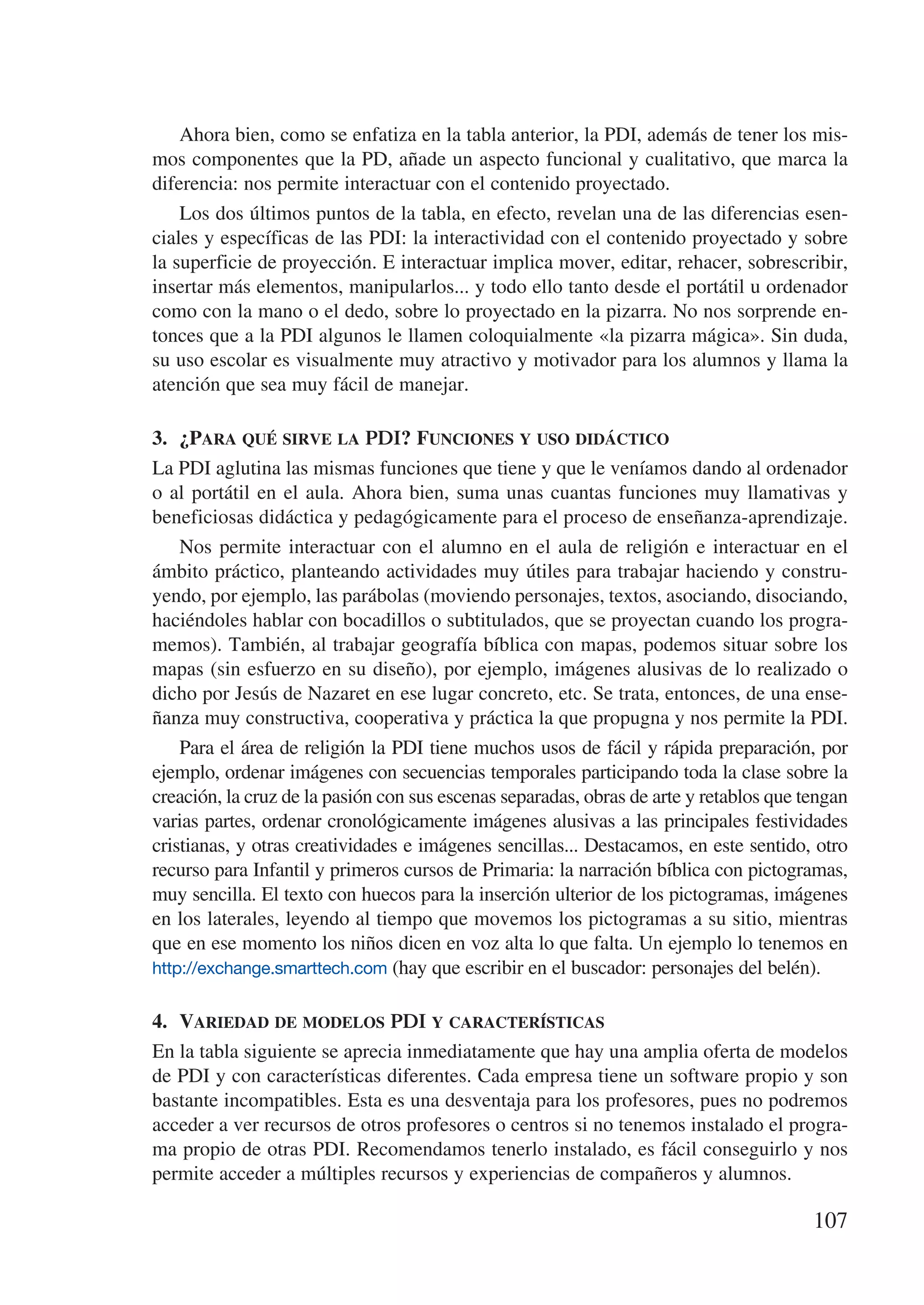 Ahora bien, como se enfatiza en la tabla anterior, la PDI, además de tener los mis-
mos componentes que la PD, añade un aspecto funcional y cualitativo, que marca la
diferencia: nos permite interactuar con el contenido proyectado.
    Los dos últimos puntos de la tabla, en efecto, revelan una de las diferencias esen-
ciales y específicas de las PDI: la interactividad con el contenido proyectado y sobre
la superficie de proyección. E interactuar implica mover, editar, rehacer, sobrescribir,
insertar más elementos, manipularlos... y todo ello tanto desde el portátil u ordenador
como con la mano o el dedo, sobre lo proyectado en la pizarra. No nos sorprende en-
tonces que a la PDI algunos le llamen coloquialmente «la pizarra mágica». Sin duda,
su uso escolar es visualmente muy atractivo y motivador para los alumnos y llama la
atención que sea muy fácil de manejar.

3.	 ¿Para qué sirve la PDI? Funciones y uso didáctico
La PDI aglutina las mismas funciones que tiene y que le veníamos dando al ordenador
o al portátil en el aula. Ahora bien, suma unas cuantas funciones muy llamativas y
beneficiosas didáctica y pedagógicamente para el proceso de enseñanza-aprendizaje.
    Nos permite interactuar con el alumno en el aula de religión e interactuar en el
ámbito práctico, planteando actividades muy útiles para trabajar haciendo y constru-
yendo, por ejemplo, las parábolas (moviendo personajes, textos, asociando, disociando,
haciéndoles hablar con bocadillos o subtitulados, que se proyectan cuando los progra-
memos). También, al trabajar geografía bíblica con mapas, podemos situar sobre los
mapas (sin esfuerzo en su diseño), por ejemplo, imágenes alusivas de lo realizado o
dicho por Jesús de Nazaret en ese lugar concreto, etc. Se trata, entonces, de una ense-
ñanza muy constructiva, cooperativa y práctica la que propugna y nos permite la PDI.
    Para el área de religión la PDI tiene muchos usos de fácil y rápida preparación, por
ejemplo, ordenar imágenes con secuencias temporales participando toda la clase sobre la
creación, la cruz de la pasión con sus escenas separadas, obras de arte y retablos que tengan
varias partes, ordenar cronológicamente imágenes alusivas a las principales festividades
cristianas, y otras creatividades e imágenes sencillas... Destacamos, en este sentido, otro
recurso para Infantil y primeros cursos de Primaria: la narración bíblica con pictogramas,
muy sencilla. El texto con huecos para la inserción ulterior de los pictogramas, imágenes
en los laterales, leyendo al tiempo que movemos los pictogramas a su sitio, mientras
que en ese momento los niños dicen en voz alta lo que falta. Un ejemplo lo tenemos en
http://exchange.smarttech.com (hay que escribir en el buscador: personajes del belén).


4.	 Variedad de modelos PDI y características
En la tabla siguiente se aprecia inmediatamente que hay una amplia oferta de modelos
de PDI y con características diferentes. Cada empresa tiene un software propio y son
bastante incompatibles. Esta es una desventaja para los profesores, pues no podremos
acceder a ver recursos de otros profesores o centros si no tenemos instalado el progra-
ma propio de otras PDI. Recomendamos tenerlo instalado, es fácil conseguirlo y nos
permite acceder a múltiples recursos y experiencias de compañeros y alumnos.

                                                                                        107
 