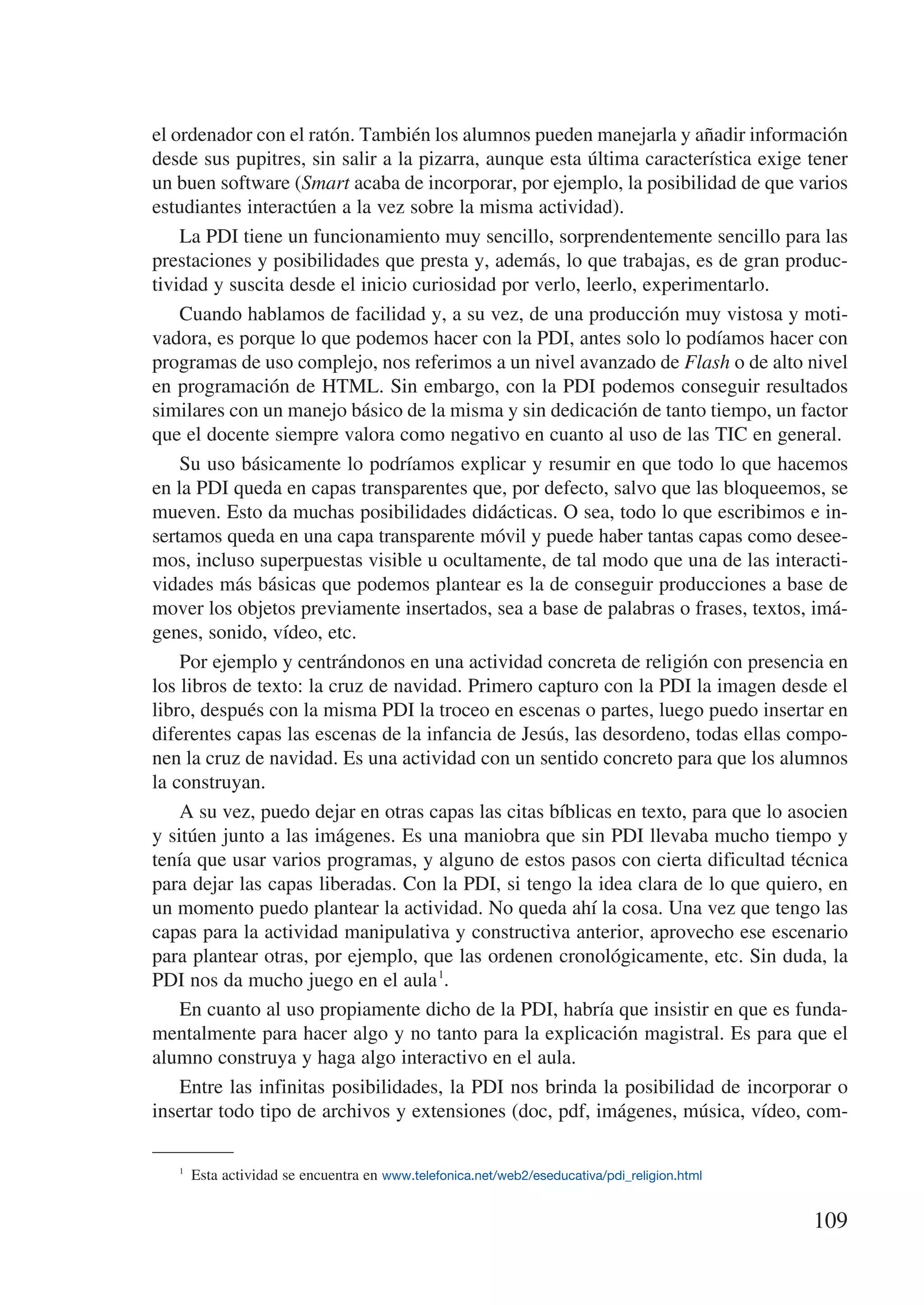 el ordenador con el ratón. También los alumnos pueden manejarla y añadir información
desde sus pupitres, sin salir a la pizarra, aunque esta última característica exige tener
un buen software (Smart acaba de incorporar, por ejemplo, la posibilidad de que varios
estudiantes interactúen a la vez sobre la misma actividad).
    La PDI tiene un funcionamiento muy sencillo, sorprendentemente sencillo para las
prestaciones y posibilidades que presta y, además, lo que trabajas, es de gran produc-
tividad y suscita desde el inicio curiosidad por verlo, leerlo, experimentarlo.
    Cuando hablamos de facilidad y, a su vez, de una producción muy vistosa y moti-
vadora, es porque lo que podemos hacer con la PDI, antes solo lo podíamos hacer con
programas de uso complejo, nos referimos a un nivel avanzado de Flash o de alto nivel
en programación de HTML. Sin embargo, con la PDI podemos conseguir resultados
similares con un manejo básico de la misma y sin dedicación de tanto tiempo, un factor
que el docente siempre valora como negativo en cuanto al uso de las TIC en general.
    Su uso básicamente lo podríamos explicar y resumir en que todo lo que hacemos
en la PDI queda en capas transparentes que, por defecto, salvo que las bloqueemos, se
mueven. Esto da muchas posibilidades didácticas. O sea, todo lo que escribimos e in-
sertamos queda en una capa transparente móvil y puede haber tantas capas como desee-
mos, incluso superpuestas visible u ocultamente, de tal modo que una de las interacti-
vidades más básicas que podemos plantear es la de conseguir producciones a base de
mover los objetos previamente insertados, sea a base de palabras o frases, textos, imá-
genes, sonido, vídeo, etc.
    Por ejemplo y centrándonos en una actividad concreta de religión con presencia en
los libros de texto: la cruz de navidad. Primero capturo con la PDI la imagen desde el
libro, después con la misma PDI la troceo en escenas o partes, luego puedo insertar en
diferentes capas las escenas de la infancia de Jesús, las desordeno, todas ellas compo-
nen la cruz de navidad. Es una actividad con un sentido concreto para que los alumnos
la construyan.
    A su vez, puedo dejar en otras capas las citas bíblicas en texto, para que lo asocien
y sitúen junto a las imágenes. Es una maniobra que sin PDI llevaba mucho tiempo y
tenía que usar varios programas, y alguno de estos pasos con cierta dificultad técnica
para dejar las capas liberadas. Con la PDI, si tengo la idea clara de lo que quiero, en
un momento puedo plantear la actividad. No queda ahí la cosa. Una vez que tengo las
capas para la actividad manipulativa y constructiva anterior, aprovecho ese escenario
para plantear otras, por ejemplo, que las ordenen cronológicamente, etc. Sin duda, la
PDI nos da mucho juego en el aula 1.
    En cuanto al uso propiamente dicho de la PDI, habría que insistir en que es funda-
mentalmente para hacer algo y no tanto para la explicación magistral. Es para que el
alumno construya y haga algo interactivo en el aula.
    Entre las infinitas posibilidades, la PDI nos brinda la posibilidad de incorporar o
insertar todo tipo de archivos y extensiones (doc, pdf, imágenes, música, vídeo, com-

   1
      Esta actividad se encuentra en www.telefonica.net/web2/eseducativa/pdi_religion.html


                                                                                             109
 