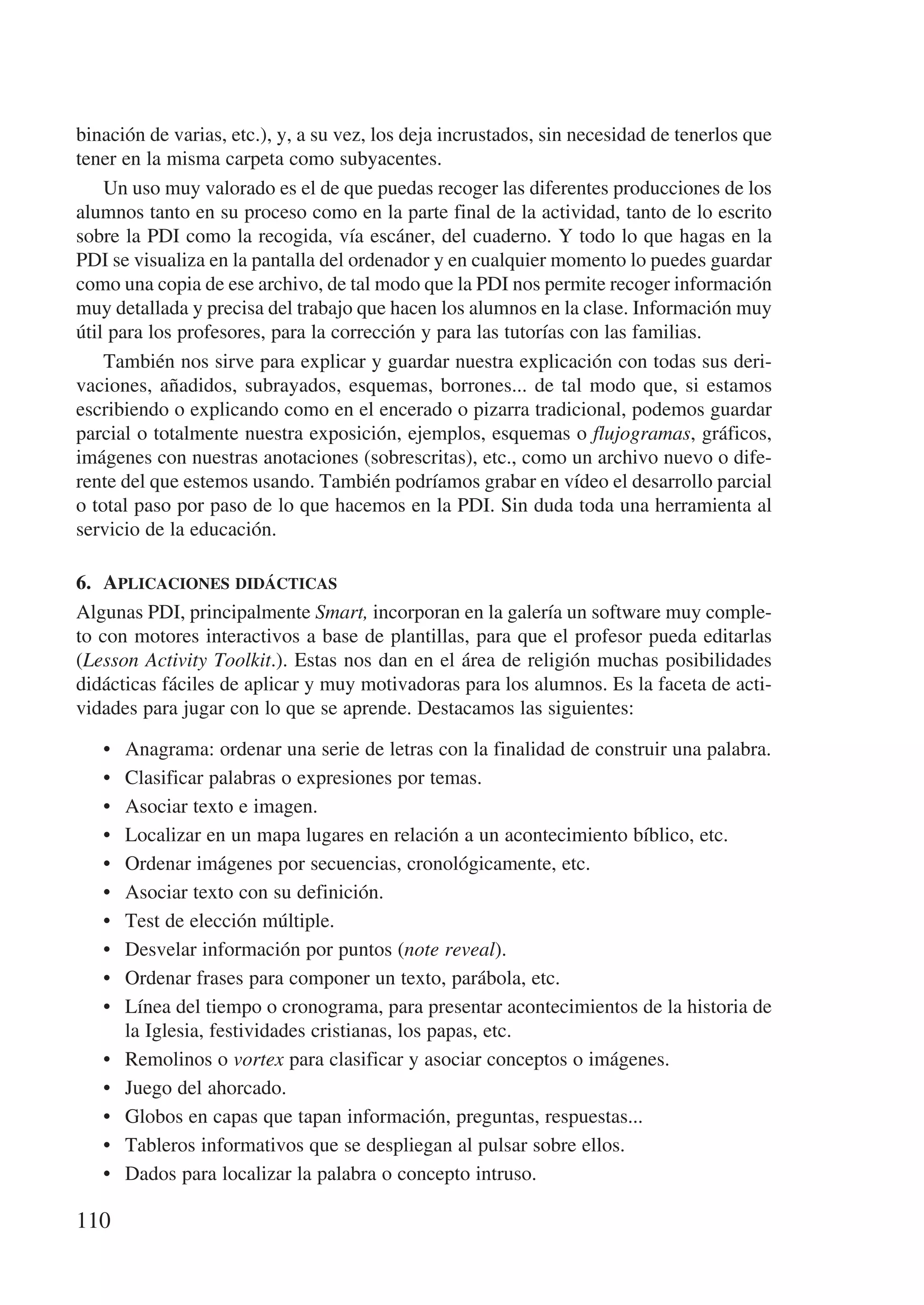 binación de varias, etc.), y, a su vez, los deja incrustados, sin necesidad de tenerlos que
tener en la misma carpeta como subyacentes.
    Un uso muy valorado es el de que puedas recoger las diferentes producciones de los
alumnos tanto en su proceso como en la parte final de la actividad, tanto de lo escrito
sobre la PDI como la recogida, vía escáner, del cuaderno. Y todo lo que hagas en la
PDI se visualiza en la pantalla del ordenador y en cualquier momento lo puedes guardar
como una copia de ese archivo, de tal modo que la PDI nos permite recoger información
muy detallada y precisa del trabajo que hacen los alumnos en la clase. Información muy
útil para los profesores, para la corrección y para las tutorías con las familias.
    También nos sirve para explicar y guardar nuestra explicación con todas sus deri-
vaciones, añadidos, subrayados, esquemas, borrones... de tal modo que, si estamos
escribiendo o explicando como en el encerado o pizarra tradicional, podemos guardar
parcial o totalmente nuestra exposición, ejemplos, esquemas o flujogramas, gráficos,
imágenes con nuestras anotaciones (sobrescritas), etc., como un archivo nuevo o dife-
rente del que estemos usando. También podríamos grabar en vídeo el desarrollo parcial
o total paso por paso de lo que hacemos en la PDI. Sin duda toda una herramienta al
servicio de la educación.

6.	 Aplicaciones didácticas
Algunas PDI, principalmente Smart, incorporan en la galería un software muy comple-
to con motores interactivos a base de plantillas, para que el profesor pueda editarlas
(Lesson Activity Toolkit.). Estas nos dan en el área de religión muchas posibilidades
didácticas fáciles de aplicar y muy motivadoras para los alumnos. Es la faceta de acti-
vidades para jugar con lo que se aprende. Destacamos las siguientes:

   •	   Anagrama: ordenar una serie de letras con la finalidad de construir una palabra.
   •	   Clasificar palabras o expresiones por temas.
   •	   Asociar texto e imagen.
   •	   Localizar en un mapa lugares en relación a un acontecimiento bíblico, etc.
   •	   Ordenar imágenes por secuencias, cronológicamente, etc.
   •	   Asociar texto con su definición.
   •	   Test de elección múltiple.
   •	   Desvelar información por puntos (note reveal).
   •	   Ordenar frases para componer un texto, parábola, etc.
   •	   Línea del tiempo o cronograma, para presentar acontecimientos de la historia de
        la Iglesia, festividades cristianas, los papas, etc.
   •	   Remolinos o vortex para clasificar y asociar conceptos o imágenes.
   •	   Juego del ahorcado.
   •	   Globos en capas que tapan información, preguntas, respuestas...
   •	   Tableros informativos que se despliegan al pulsar sobre ellos.
   •	   Dados para localizar la palabra o concepto intruso.

110
 