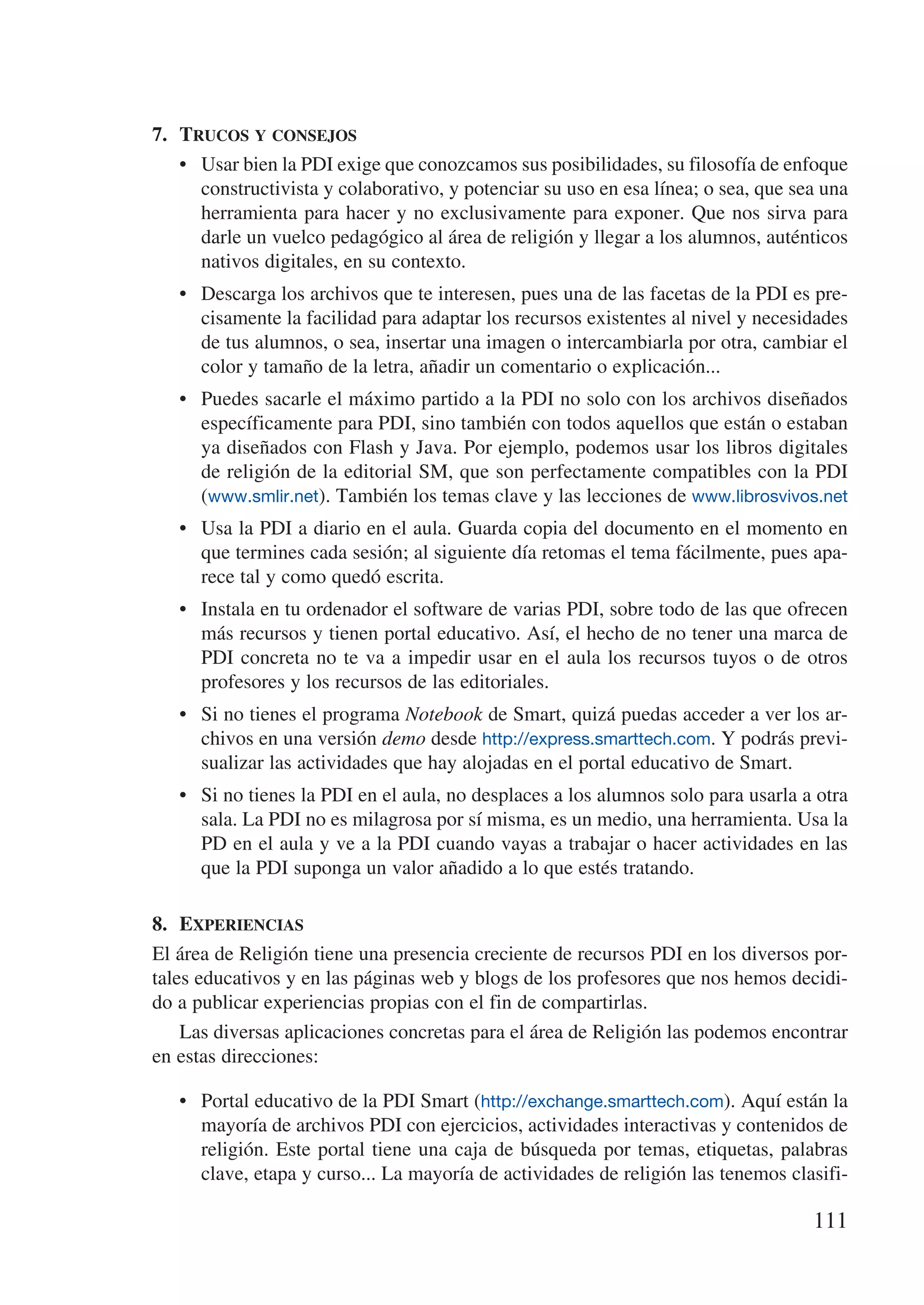 7.	 Trucos y consejos
    •	 Usar bien la PDI exige que conozcamos sus posibilidades, su filosofía de enfoque
       constructivista y colaborativo, y potenciar su uso en esa línea; o sea, que sea una
       herramienta para hacer y no exclusivamente para exponer. Que nos sirva para
       darle un vuelco pedagógico al área de religión y llegar a los alumnos, auténticos
       nativos digitales, en su contexto.
   •	 Descarga los archivos que te interesen, pues una de las facetas de la PDI es pre-
      cisamente la facilidad para adaptar los recursos existentes al nivel y necesidades
      de tus alumnos, o sea, insertar una imagen o intercambiarla por otra, cambiar el
      color y tamaño de la letra, añadir un comentario o explicación...
   •	 Puedes sacarle el máximo partido a la PDI no solo con los archivos diseñados
      específicamente para PDI, sino también con todos aquellos que están o estaban
      ya diseñados con Flash y Java. Por ejemplo, podemos usar los libros digitales
      de religión de la editorial SM, que son perfectamente compatibles con la PDI
      (www.smlir.net). También los temas clave y las lecciones de www.librosvivos.net
   •	 Usa la PDI a diario en el aula. Guarda copia del documento en el momento en
      que termines cada sesión; al siguiente día retomas el tema fácilmente, pues apa-
      rece tal y como quedó escrita.
   •	 Instala en tu ordenador el software de varias PDI, sobre todo de las que ofrecen
      más recursos y tienen portal educativo. Así, el hecho de no tener una marca de
      PDI concreta no te va a impedir usar en el aula los recursos tuyos o de otros
      profesores y los recursos de las editoriales.
   •	 Si no tienes el programa Notebook de Smart, quizá puedas acceder a ver los ar-
      chivos en una versión demo desde http://express.smarttech.com. Y podrás previ-
      sualizar las actividades que hay alojadas en el portal educativo de Smart.
   •	 Si no tienes la PDI en el aula, no desplaces a los alumnos solo para usarla a otra
      sala. La PDI no es milagrosa por sí misma, es un medio, una herramienta. Usa la
      PD en el aula y ve a la PDI cuando vayas a trabajar o hacer actividades en las
      que la PDI suponga un valor añadido a lo que estés tratando.

8.	 Experiencias
El área de Religión tiene una presencia creciente de recursos PDI en los diversos por-
tales educativos y en las páginas web y blogs de los profesores que nos hemos decidi-
do a publicar experiencias propias con el fin de compartirlas.
    Las diversas aplicaciones concretas para el área de Religión las podemos encontrar
en estas direcciones:

   •	 Portal educativo de la PDI Smart (http://exchange.smarttech.com). Aquí están la
      mayoría de archivos PDI con ejercicios, actividades interactivas y contenidos de
      religión. Este portal tiene una caja de búsqueda por temas, etiquetas, palabras
      clave, etapa y curso... La mayoría de actividades de religión las tenemos clasifi-

                                                                                     111
 
