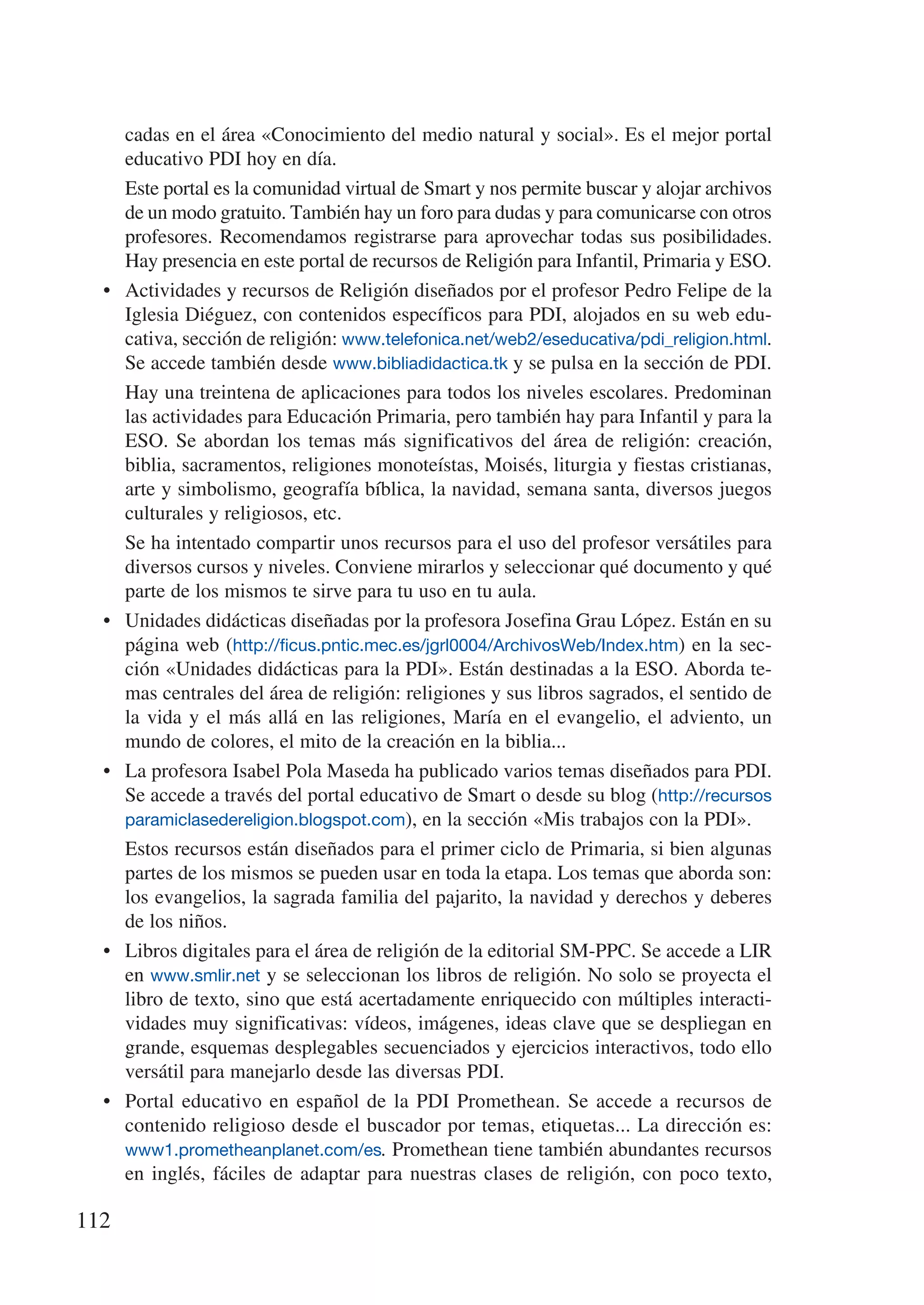 cadas en el área «Conocimiento del medio natural y social». Es el mejor portal
       educativo PDI hoy en día.
  	    Este portal es la comunidad virtual de Smart y nos permite buscar y alojar archivos
       de un modo gratuito. También hay un foro para dudas y para comunicarse con otros
       profesores. Recomendamos registrarse para aprovechar todas sus posibilidades.
       Hay presencia en este portal de recursos de Religión para Infantil, Primaria y ESO.
  •	   Actividades y recursos de Religión diseñados por el profesor Pedro Felipe de la
       Iglesia Diéguez, con contenidos específicos para PDI, alojados en su web edu-
       cativa, sección de religión: www.telefonica.net/web2/eseducativa/pdi_religion.html.
       Se accede también desde www.bibliadidactica.tk y se pulsa en la sección de PDI.
  	    Hay una treintena de aplicaciones para todos los niveles escolares. Predominan
       las actividades para Educación Primaria, pero también hay para Infantil y para la
       ESO. Se abordan los temas más significativos del área de religión: creación,
       biblia, sacramentos, religiones monoteístas, Moisés, liturgia y fiestas cristianas,
       arte y simbolismo, geografía bíblica, la navidad, semana santa, diversos juegos
       culturales y religiosos, etc.
  	    Se ha intentado compartir unos recursos para el uso del profesor versátiles para
       diversos cursos y niveles. Conviene mirarlos y seleccionar qué documento y qué
       parte de los mismos te sirve para tu uso en tu aula.
  •	   Unidades didácticas diseñadas por la profesora Josefina Grau López. Están en su
       página web (http://ficus.pntic.mec.es/jgrl0004/ArchivosWeb/Index.htm) en la sec-
       ción «Unidades didácticas para la PDI». Están destinadas a la ESO. Aborda te-
       mas centrales del área de religión: religiones y sus libros sagrados, el sentido de
       la vida y el más allá en las religiones, María en el evangelio, el adviento, un
       mundo de colores, el mito de la creación en la biblia...
  •	   La profesora Isabel Pola Maseda ha publicado varios temas diseñados para PDI.
       Se accede a través del portal educativo de Smart o desde su blog (http://recursos
       paramiclasedereligion.blogspot.com), en la sección «Mis trabajos con la PDI».
  	    Estos recursos están diseñados para el primer ciclo de Primaria, si bien algunas
       partes de los mismos se pueden usar en toda la etapa. Los temas que aborda son:
       los evangelios, la sagrada familia del pajarito, la navidad y derechos y deberes
       de los niños.
  •	   Libros digitales para el área de religión de la editorial SM-PPC. Se accede a LIR
       en www.smlir.net y se seleccionan los libros de religión. No solo se proyecta el
       libro de texto, sino que está acertadamente enriquecido con múltiples interacti-
       vidades muy significativas: vídeos, imágenes, ideas clave que se despliegan en
       grande, esquemas desplegables secuenciados y ejercicios interactivos, todo ello
       versátil para manejarlo desde las diversas PDI.
  •	   Portal educativo en español de la PDI Promethean. Se accede a recursos de
       contenido religioso desde el buscador por temas, etiquetas... La dirección es:
       www1.prometheanplanet.com/es. Promethean tiene también abundantes recursos
       en inglés, fáciles de adaptar para nuestras clases de religión, con poco texto,

112
 