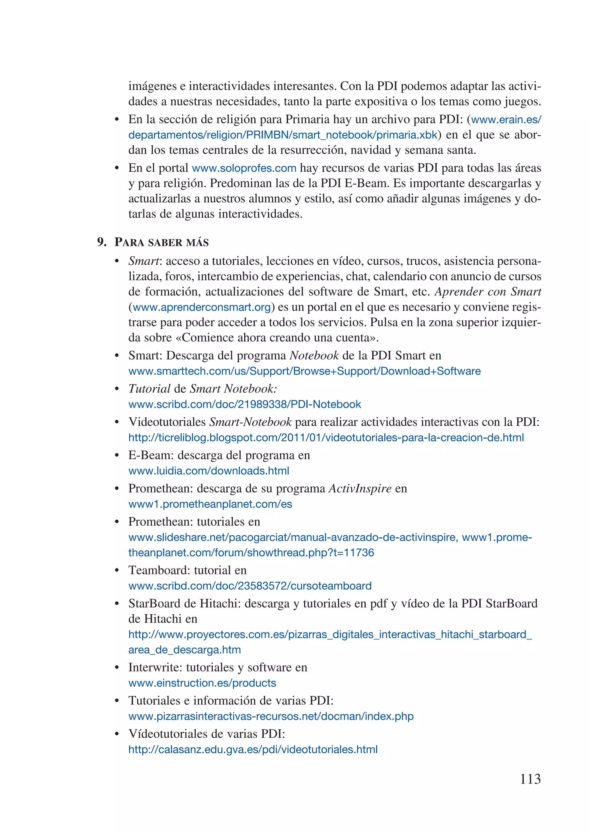 imágenes e interactividades interesantes. Con la PDI podemos adaptar las activi-
      dades a nuestras necesidades, tanto la parte expositiva o los temas como juegos.
   •	 En la sección de religión para Primaria hay un archivo para PDI: (www.erain.es/
      departamentos/religion/PRIMBN/smart_notebook/primaria.xbk) en el que se abor-
      dan los temas centrales de la resurrección, navidad y semana santa.
   •	 En el portal www.soloprofes.com hay recursos de varias PDI para todas las áreas
      y para religión. Predominan las de la PDI E-Beam. Es importante descargarlas y
      actualizarlas a nuestros alumnos y estilo, así como añadir algunas imágenes y do-
      tarlas de algunas interactividades.

9.	 Para saber más
    •	 Smart: acceso a tutoriales, lecciones en vídeo, cursos, trucos, asistencia persona-
       lizada, foros, intercambio de experiencias, chat, calendario con anuncio de cursos
       de formación, actualizaciones del software de Smart, etc. Aprender con Smart
       (www.aprenderconsmart.org) es un portal en el que es necesario y conviene regis-
       trarse para poder acceder a todos los servicios. Pulsa en la zona superior izquier-
       da sobre «Comience ahora creando una cuenta».
    •	 Smart: Descarga del programa Notebook de la PDI Smart en
      www.smarttech.com/us/Support/Browse+Support/Download+Software
   •	 Tutorial de Smart Notebook:
      www.scribd.com/doc/21989338/PDI-Notebook
   •	 Videotutoriales Smart-Notebook para realizar actividades interactivas con la PDI:
      http://ticreliblog.blogspot.com/2011/01/videotutoriales-para-la-creacion-de.html
   •	 E-Beam: descarga del programa en
      www.luidia.com/downloads.html
   •	 Promethean: descarga de su programa ActivInspire en
      www1.prometheanplanet.com/es
   •	 Promethean: tutoriales en
      www.slideshare.net/pacogarciat/manual-avanzado-de-activinspire, www1.prome-
      theanplanet.com/forum/showthread.php?t=11736
   •	 Teamboard: tutorial en
      www.scribd.com/doc/23583572/cursoteamboard
   •	 StarBoard de Hitachi: descarga y tutoriales en pdf y vídeo de la PDI StarBoard
      de Hitachi en
      http://www.proyectores.com.es/pizarras_digitales_interactivas_hitachi_starboard_
      area_de_descarga.htm
   •	 Interwrite: tutoriales y software en
      www.einstruction.es/products
   •	 Tutoriales e información de varias PDI:
      www.pizarrasinteractivas-recursos.net/docman/index.php
   •	 Vídeotutoriales de varias PDI:
      http://calasanz.edu.gva.es/pdi/videotutoriales.html

                                                                                     113
 