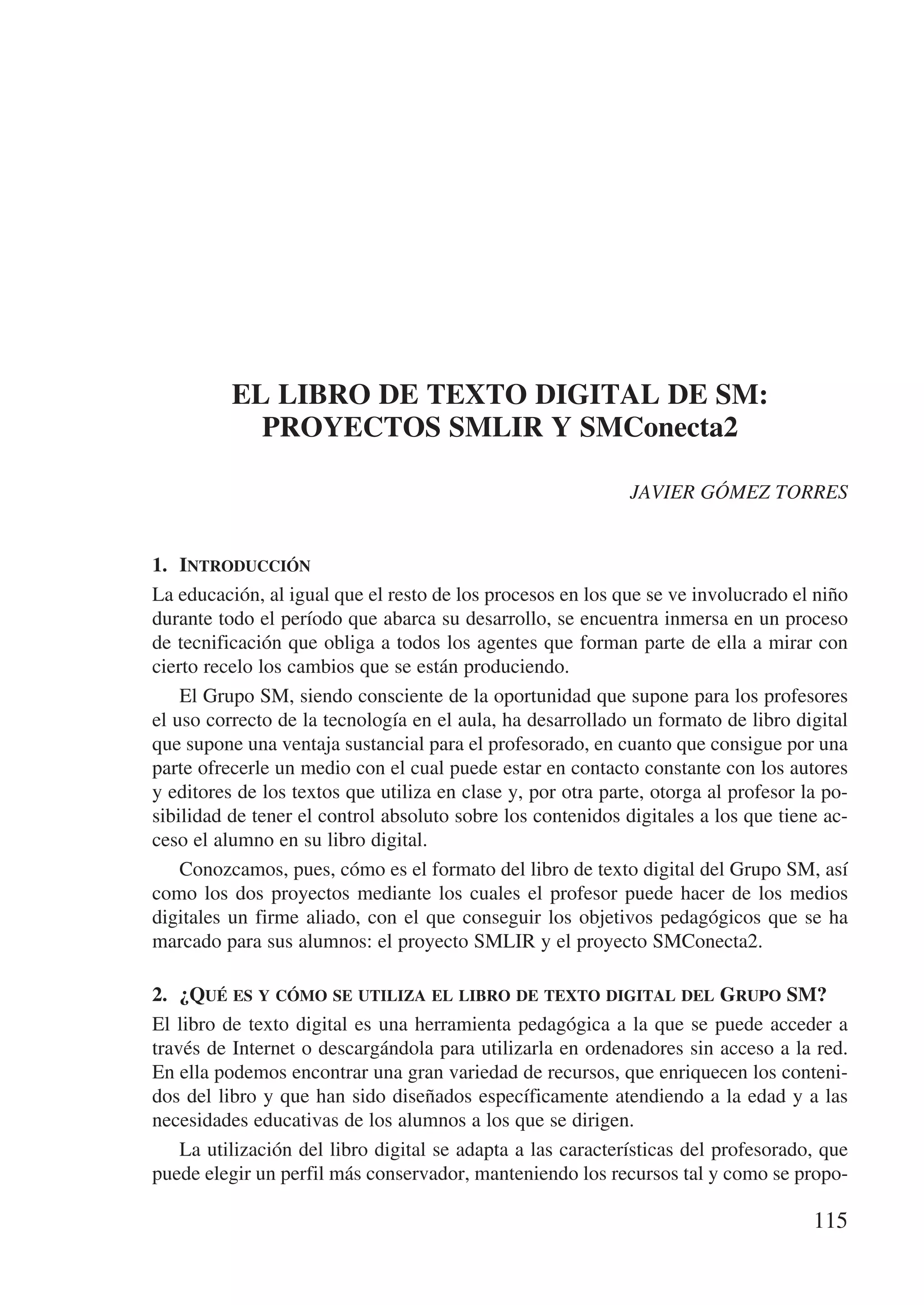 EL LIBRO DE TEXTO DIGITAL DE SM:
            PROYECTOS SMLIR Y SMConecta2

                                                             JAVIER GÓMEZ TORRES


1.	 Introducción
La educación, al igual que el resto de los procesos en los que se ve involucrado el niño
durante todo el período que abarca su desarrollo, se encuentra inmersa en un proceso
de tecnificación que obliga a todos los agentes que forman parte de ella a mirar con
cierto recelo los cambios que se están produciendo.
    El Grupo SM, siendo consciente de la oportunidad que supone para los profesores
el uso correcto de la tecnología en el aula, ha desarrollado un formato de libro digital
que supone una ventaja sustancial para el profesorado, en cuanto que consigue por una
parte ofrecerle un medio con el cual puede estar en contacto constante con los autores
y editores de los textos que utiliza en clase y, por otra parte, otorga al profesor la po-
sibilidad de tener el control absoluto sobre los contenidos digitales a los que tiene ac-
ceso el alumno en su libro digital.
    Conozcamos, pues, cómo es el formato del libro de texto digital del Grupo SM, así
como los dos proyectos mediante los cuales el profesor puede hacer de los medios
digitales un firme aliado, con el que conseguir los objetivos pedagógicos que se ha
marcado para sus alumnos: el proyecto SMLIR y el proyecto SMConecta2.

2.	 ¿Qué es y cómo se utiliza el libro de texto digital del Grupo SM?
El libro de texto digital es una herramienta pedagógica a la que se puede acceder a
través de Internet o descargándola para utilizarla en ordenadores sin acceso a la red.
En ella podemos encontrar una gran variedad de recursos, que enriquecen los conteni-
dos del libro y que han sido diseñados específicamente atendiendo a la edad y a las
necesidades educativas de los alumnos a los que se dirigen.
    La utilización del libro digital se adapta a las características del profesorado, que
puede elegir un perfil más conservador, manteniendo los recursos tal y como se propo-

                                                                                     115
 