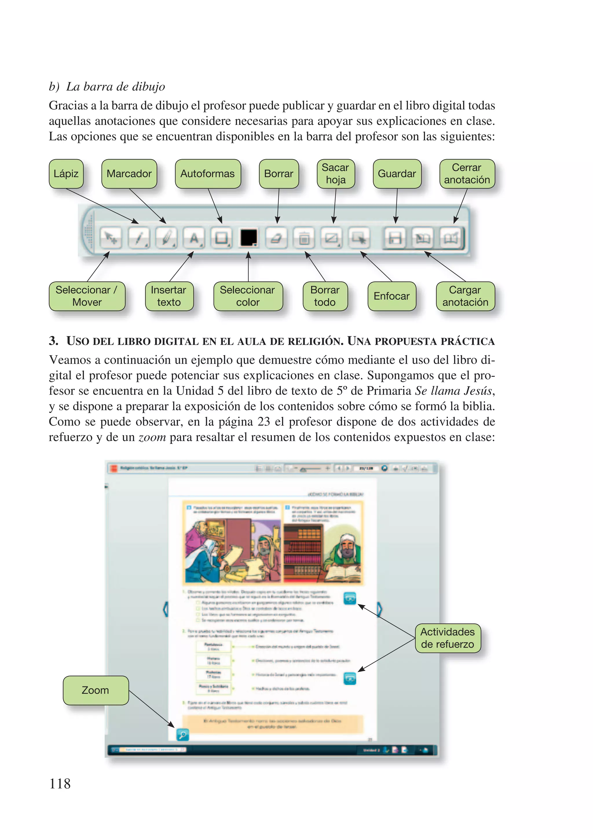 b) La barra de dibujo
Gracias a la barra de dibujo el profesor puede publicar y guardar en el libro digital todas
aquellas anotaciones que considere necesarias para apoyar sus explicaciones en clase.
Las opciones que se encuentran disponibles en la barra del profesor son las siguientes:

                                                       Sacar                      Cerrar
Lápiz      Marcador       Autoformas       Borrar                  Guardar
                                                        hoja                     anotación




 Seleccionar /      Insertar      Seleccionar        Borrar                       Cargar
                                                                  Enfocar
    Mover             texto          color            todo                       anotación


3.	 uso	del	libro	digital	en	el	aula	de	religión.	una	propuesta	práctica
Veamos a continuación un ejemplo que demuestre cómo mediante el uso del libro di-
gital el profesor puede potenciar sus explicaciones en clase. Supongamos que el pro-
fesor se encuentra en la Unidad 5 del libro de texto de 5º de Primaria Se llama Jesús,
y se dispone a preparar la exposición de los contenidos sobre cómo se formó la biblia.
Como se puede observar, en la página 23 el profesor dispone de dos actividades de
refuerzo y de un zoom para resaltar el resumen de los contenidos expuestos en clase:




                                                                             Actividades
                                                                             de refuerzo



        Zoom




118
 