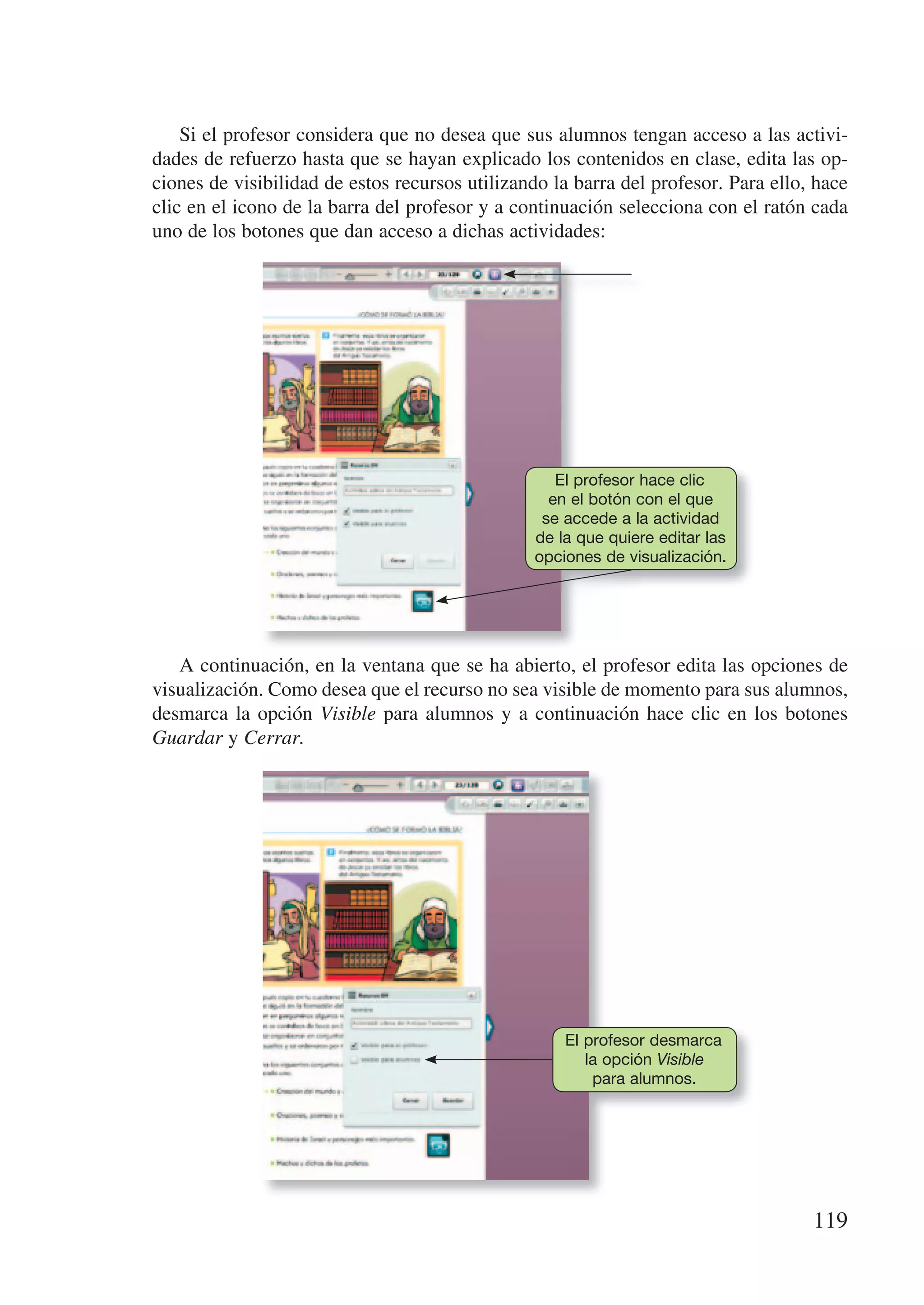 Si el profesor considera que no desea que sus alumnos tengan acceso a las activi-
dades de refuerzo hasta que se hayan explicado los contenidos en clase, edita las op-
ciones de visibilidad de estos recursos utilizando la barra del profesor. Para ello, hace
clic en el icono de la barra del profesor y a continuación selecciona con el ratón cada
uno de los botones que dan acceso a dichas actividades:




                                                   El profesor hace clic
                                                  en el botón con el que
                                                 se accede a la actividad
                                                de la que quiere editar las
                                                opciones de visualización.




   A continuación, en la ventana que se ha abierto, el profesor edita las opciones de
visualización. Como desea que el recurso no sea visible de momento para sus alumnos,
desmarca la opción Visible para alumnos y a continuación hace clic en los botones
Guardar y Cerrar.




                                                    El profesor desmarca
                                                       la opción Visible
                                                        para alumnos.




                                                                                    119
 